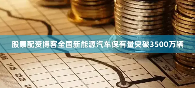 股票配资博客全国新能源汽车保有量突破3500万辆