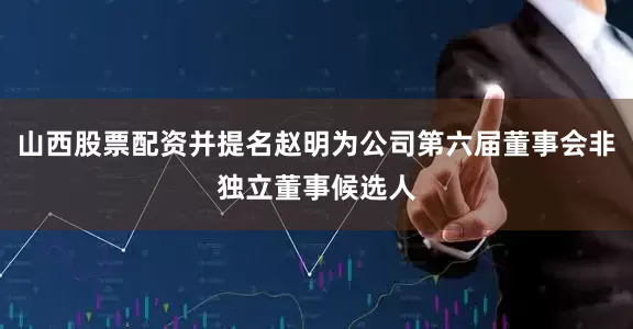 山西股票配资并提名赵明为公司第六届董事会非独立董事候选人