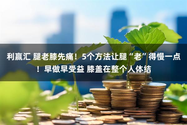利赢汇 腿老膝先痛！5个方法让腿“老”得慢一点！早做早受益 膝盖在整个人体结