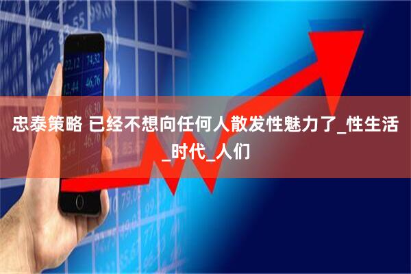 忠泰策略 已经不想向任何人散发性魅力了_性生活_时代_人们