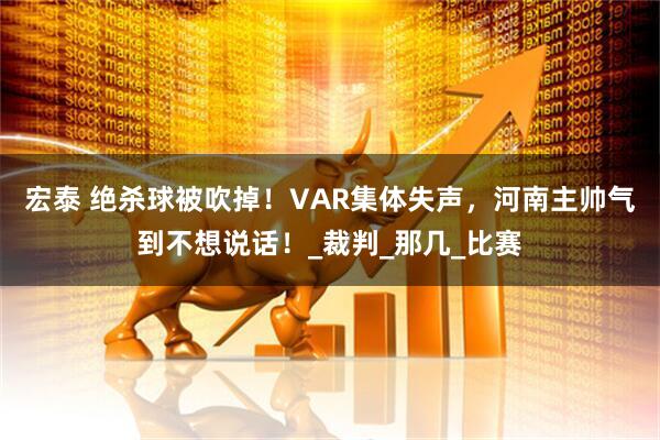 宏泰 绝杀球被吹掉！VAR集体失声，河南主帅气到不想说话！_裁判_那几_比赛
