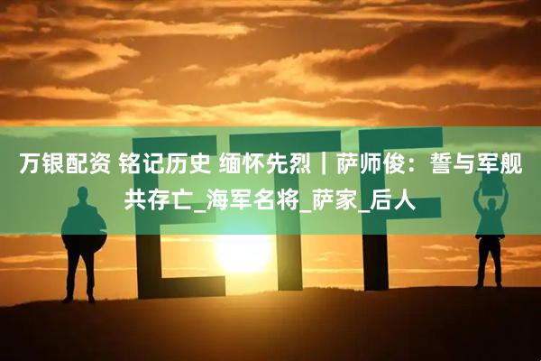 万银配资 铭记历史 缅怀先烈｜萨师俊：誓与军舰共存亡_海军名将_萨家_后人