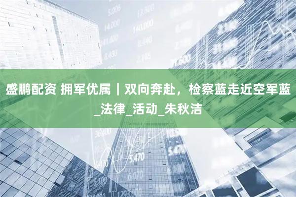 盛鹏配资 拥军优属｜双向奔赴，检察蓝走近空军蓝_法律_活动_朱秋洁