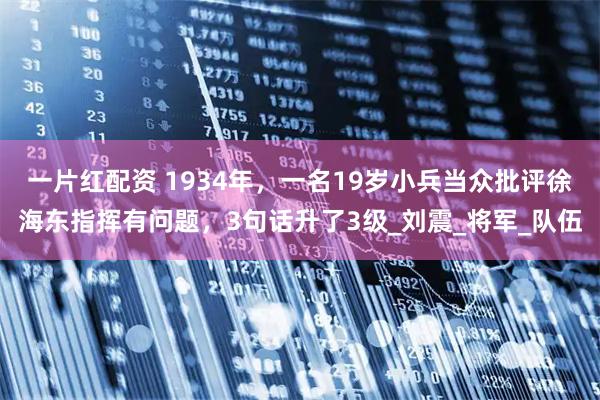 一片红配资 1934年，一名19岁小兵当众批评徐海东指挥有问题，3句话升了3级_刘震_将军_队伍