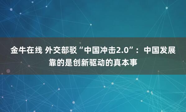 金牛在线 外交部驳“中国冲击2.0”：中国发展靠的是创新驱动的真本事