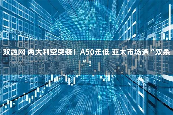 双融网 两大利空突袭！A50走低 亚太市场遭“双杀”！
