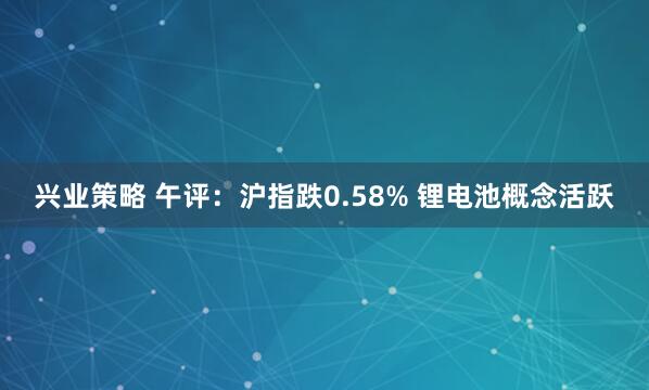 兴业策略 午评：沪指跌0.58% 锂电池概念活跃