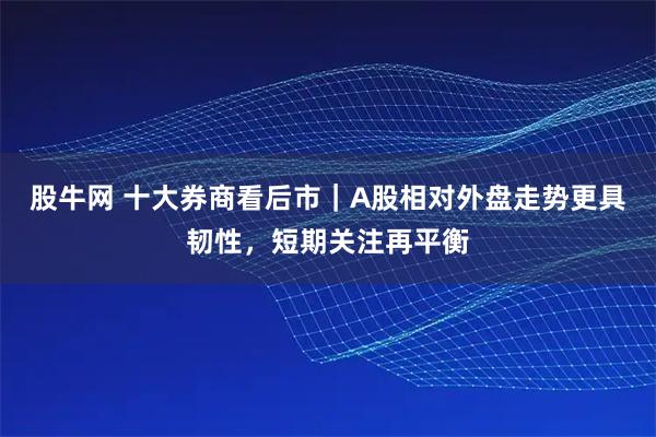 股牛网 十大券商看后市｜A股相对外盘走势更具韧性，短期关注再平衡