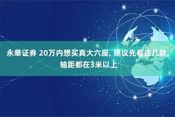 永華证券 20万内想买真大六座, 建议先看这几款, 轴距都在3米以上