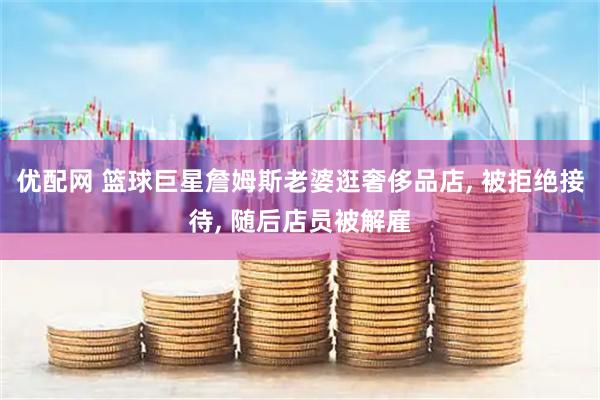 优配网 篮球巨星詹姆斯老婆逛奢侈品店, 被拒绝接待, 随后店员被解雇