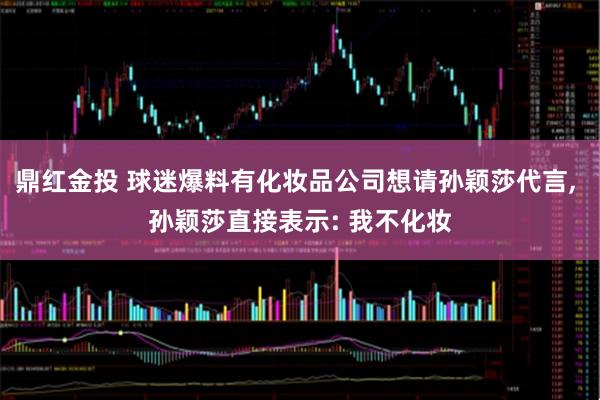 鼎红金投 球迷爆料有化妆品公司想请孙颖莎代言, 孙颖莎直接表示: 我不化妆
