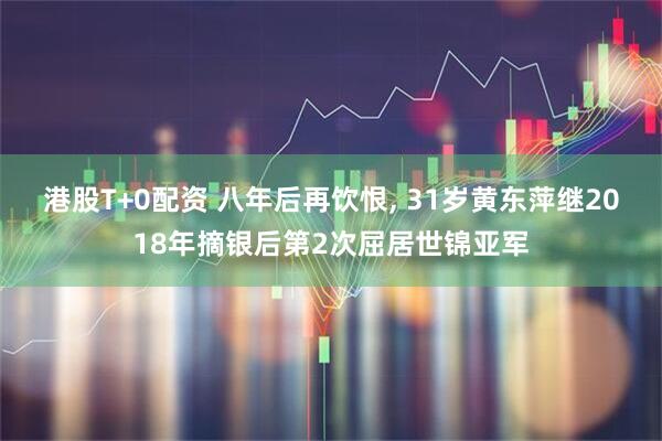 港股T+0配资 八年后再饮恨, 31岁黄东萍继2018年摘银后第2次屈居世锦亚军