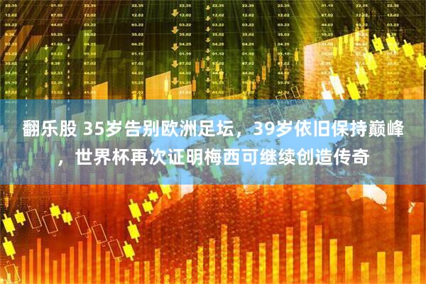 翻乐股 35岁告别欧洲足坛，39岁依旧保持巅峰，世界杯再次证明梅西可继续创造传奇